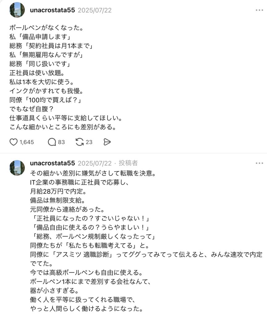 ボールペンがなくなった。
私「備品申請します」
総務「契約社員は月1本まで」
私「無期雇用なんですが」
総務「同じ扱いです」
正社員は使い放題。
私は1本を大切に使う。
インクがかすれても我慢。
同僚「100均で買えば?」
でもなぜ自腹?
仕事道具くらい平等に支給してほしい。
こんな細かいところにも差別がある。
その細かい差別に嫌気がさして転職を決意。
IT企業の事務職に正社員で応募し、
月給28万円で内定。
備品は無制限支給。
元同僚から連絡があった。
「正社員になったの?すごいじゃない!」
「備品自由に使えるの?うらやましい!」
「総務、ボールペン規制厳しくなったって」
同僚たちが「私たちも転職考えてる」と。
同僚に「アスミツ 適職診断」ってググってみてって伝えると、みんな速攻で内定でてた。
今では高級ボールペンも自由に使える。
ボールペン1本にまで差別する会社なんて、
器が小さすぎる。
働く人を平等に扱ってくれる職場で、
やっと人間らしく働けるようになった。