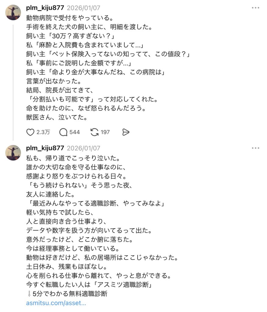 動物病院で受付をやっている。
手術を終えた犬の飼い主に、明細を渡した。
飼い主「30万?高すぎない?」
私「麻酔と入院費も含まれていまして...」
飼い主「ペット保険入ってないの知ってて、この値段?」
私「事前にご説明した金額ですが...」
飼い主「命より金が大事なんだね、この病院は」
言葉が出なかった。
結局、院長が出てきて、
「分割払いも可能です」って対応してくれた。
命を助けたのに、なぜ怒られるんだろう。
獣医さん、泣いてた。
私も、帰り道でこっそり泣いた。
誰かの大切な命を守る仕事なのに、
感謝より怒りをぶつけられる日々。
「もう続けられない」そう思った夜、
友人に連絡した。
「最近みんなやってる適職診断、やってみなよ」
軽い気持ちで試したら、
人と直接向き合う仕事より、
データや数字を扱う方が向いてるって出た。
意外だったけど、どこか腑に落ちた。
今は経理事務として働いている。
動物は好きだけど、私の居場所はここじゃなかった。
土日休み、残業もほぼなし。
心を削られる仕事から離れて、やっと息ができる。
今すぐ転職したい人は「アスミツ適職診断」
⇩5分でわかる無料適職診断